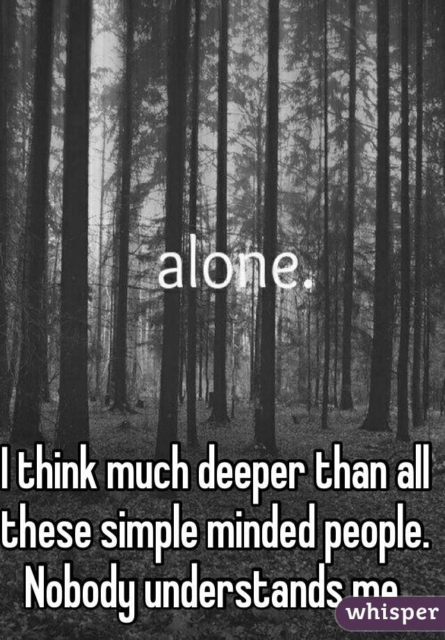 I think much deeper than all these simple minded people. Nobody understands me.