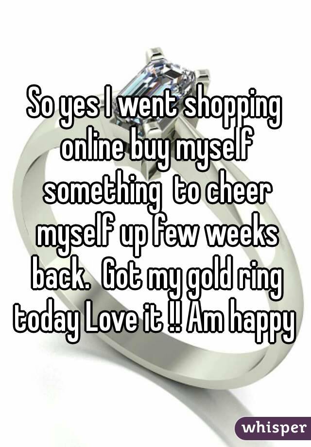 So yes I went shopping online buy myself something  to cheer myself up few weeks back.  Got my gold ring today Love it !! Am happy 