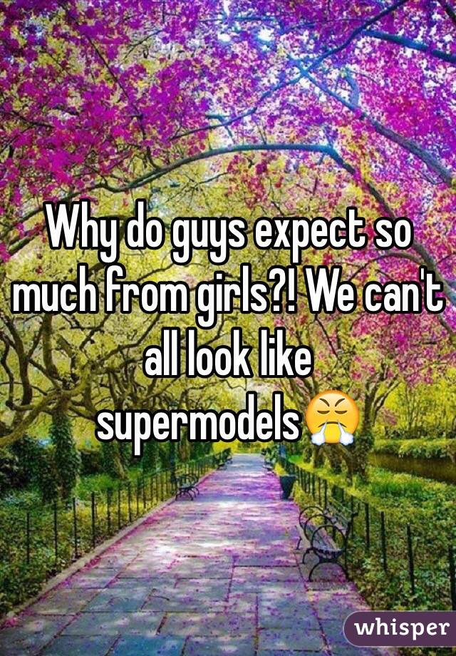 Why do guys expect so much from girls?! We can't all look like supermodels😤