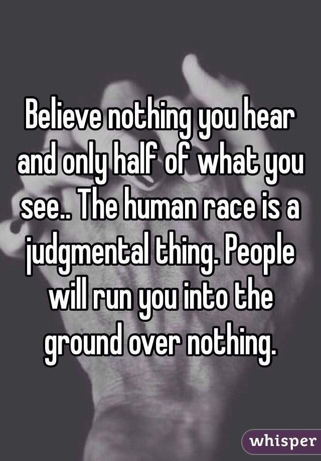 Believe nothing you hear and only half of what you see.. The human race is a judgmental thing. People will run you into the ground over nothing.