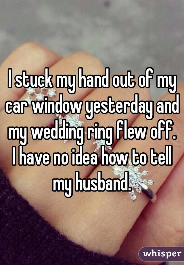 I stuck my hand out of my car window yesterday and my wedding ring flew off. 
I have no idea how to tell my husband. 