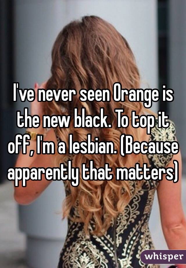 I've never seen Orange is the new black. To top it off, I'm a lesbian. (Because apparently that matters)