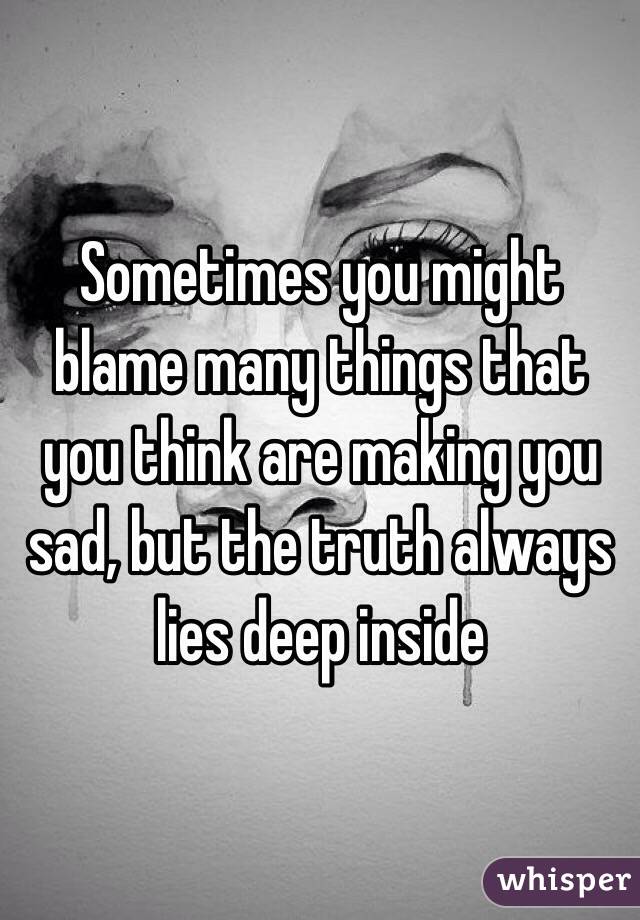 Sometimes you might blame many things that you think are making you sad, but the truth always lies deep inside