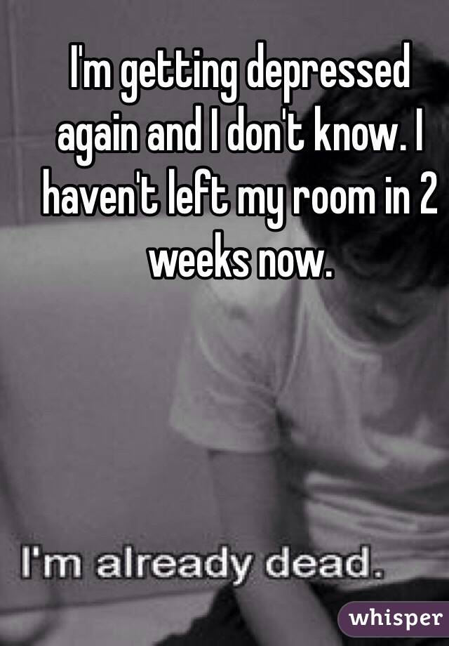 I'm getting depressed again and I don't know. I haven't left my room in 2 weeks now. 