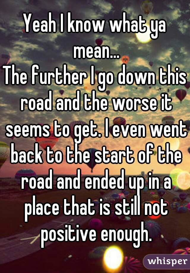 Yeah I know what ya mean...
The further I go down this road and the worse it seems to get. I even went back to the start of the road and ended up in a place that is still not positive enough.