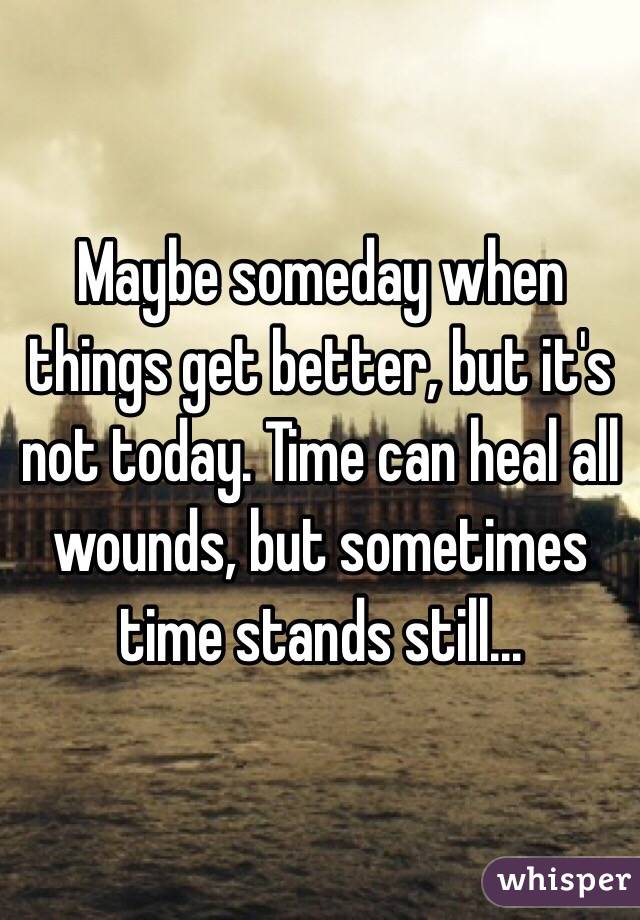 Maybe someday when things get better, but it's not today. Time can heal all wounds, but sometimes time stands still...