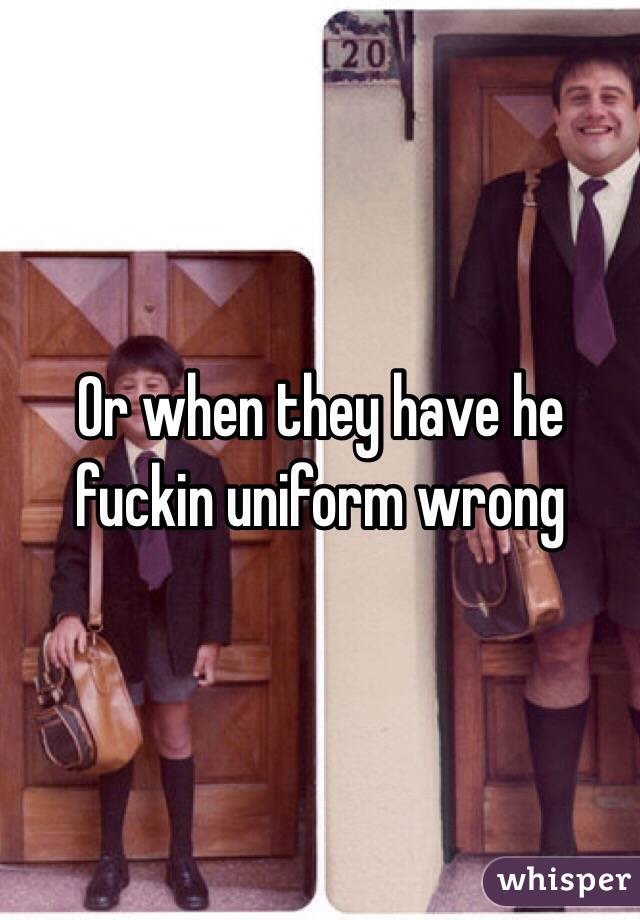 Or when they have he fuckin uniform wrong 