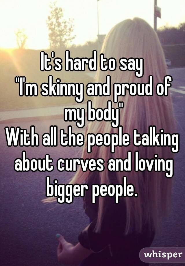 It's hard to say
 "I'm skinny and proud of my body"
With all the people talking about curves and loving bigger people. 