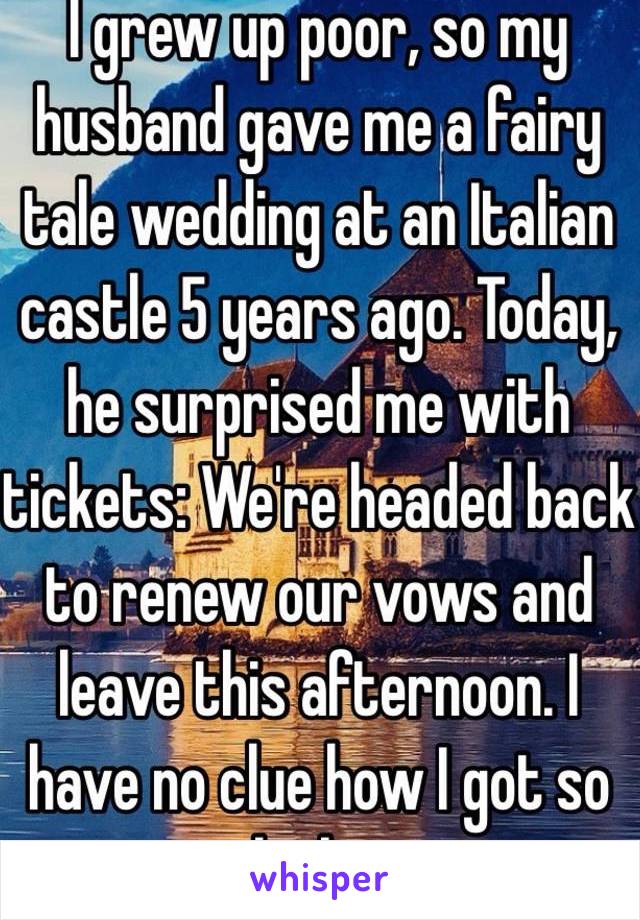  I grew up poor, so my husband gave me a fairy tale wedding at an Italian castle 5 years ago. Today, he surprised me with tickets: We're headed back to renew our vows and leave this afternoon. I have no clue how I got so lucky. 