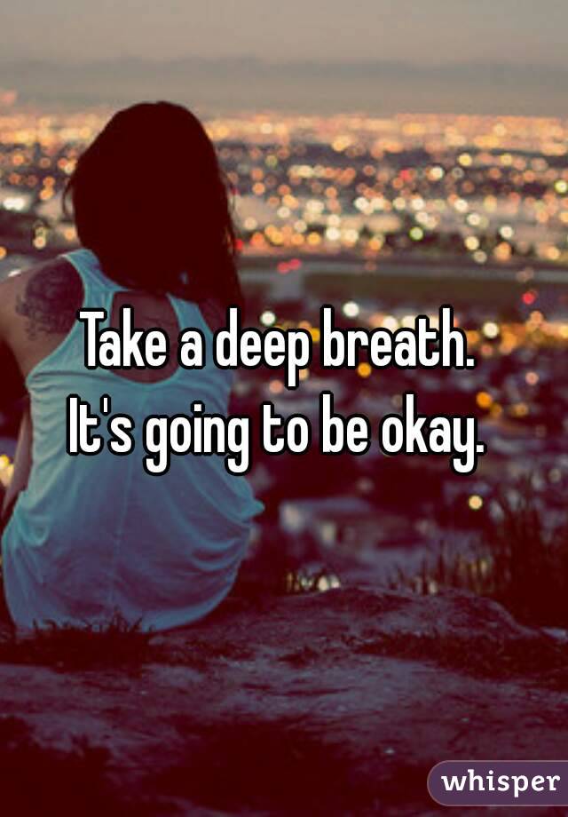 Take a deep breath. 
It's going to be okay. 