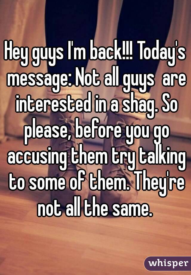 Hey guys I'm back!!! Today's message: Not all guys  are interested in a shag. So please, before you go accusing them try talking to some of them. They're not all the same. 