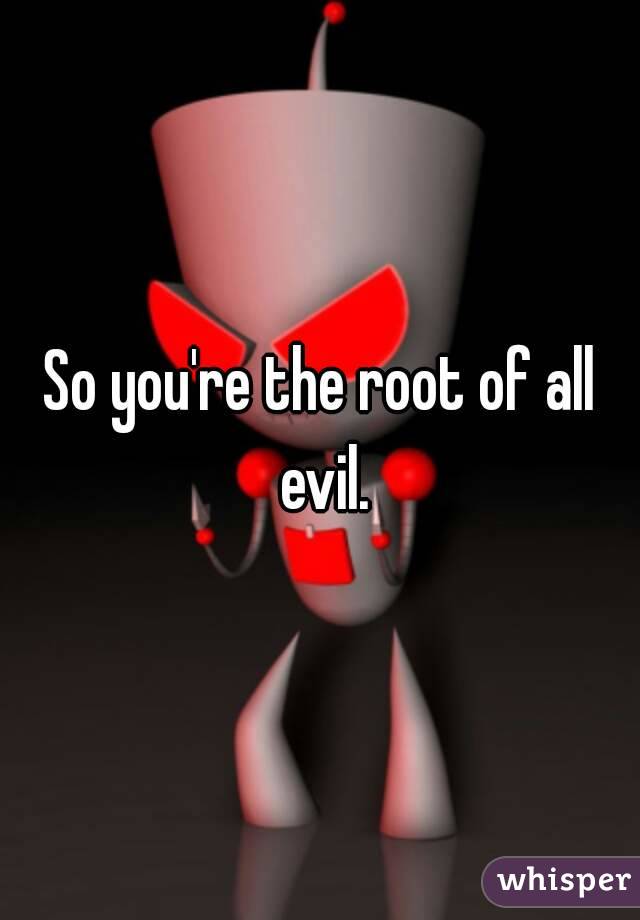 So you're the root of all evil.