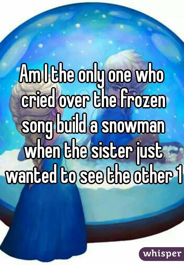 Am I the only one who cried over the frozen song build a snowman when the sister just wanted to see the other 1