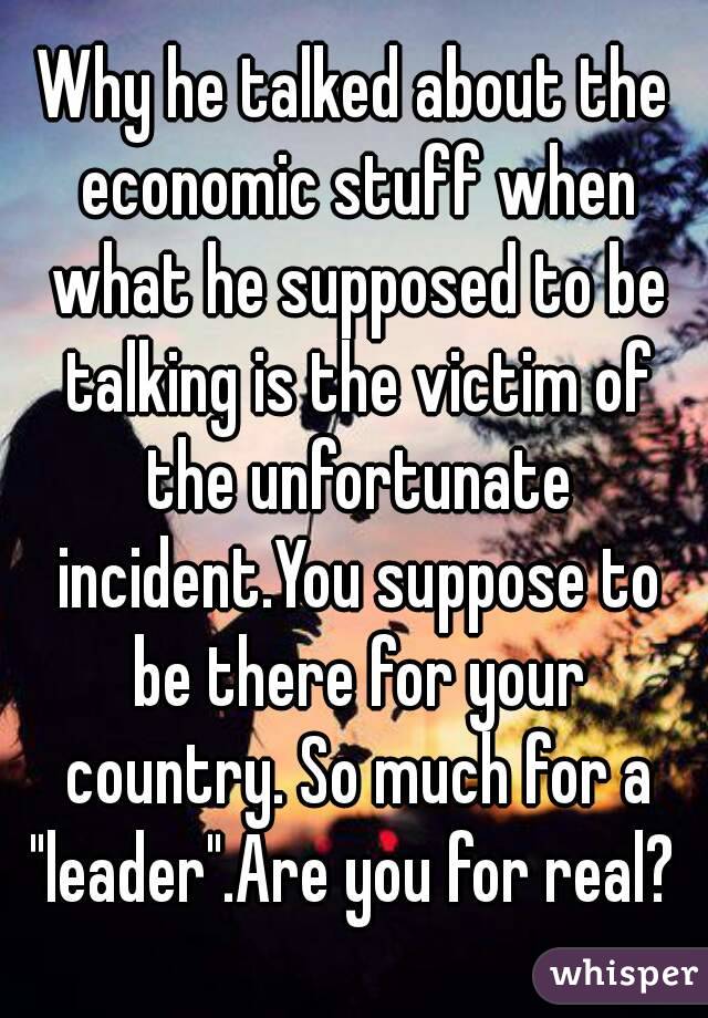 Why he talked about the economic stuff when what he supposed to be talking is the victim of the unfortunate incident.You suppose to be there for your country. So much for a "leader".Are you for real? 