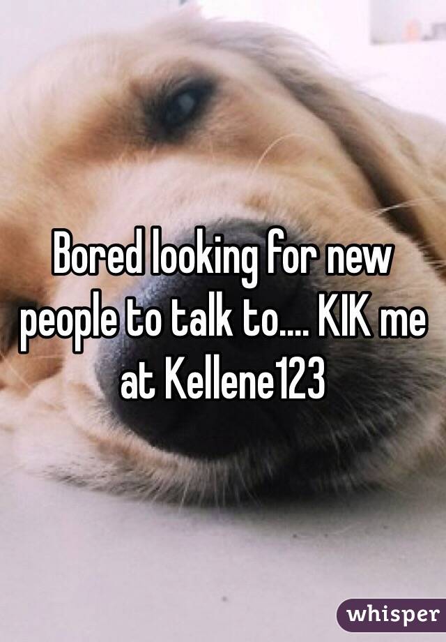 Bored looking for new people to talk to.... KIK me at Kellene123