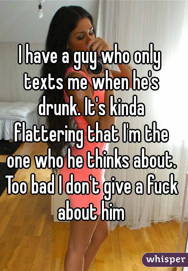 I have a guy who only texts me when he's drunk. It's kinda flattering that I'm the one who he thinks about. Too bad I don't give a fuck about him