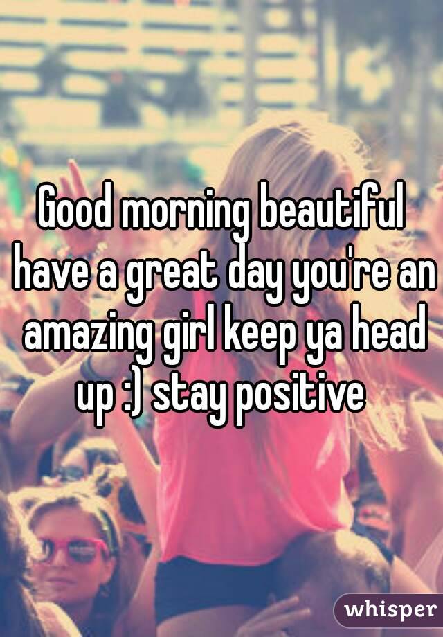 Good morning beautiful have a great day you're an amazing girl keep ya head up :) stay positive 