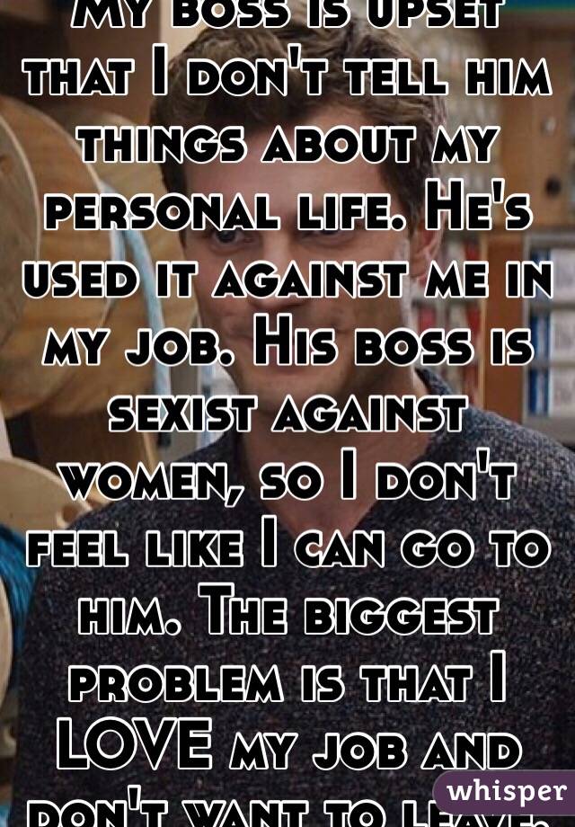 My boss is upset that I don't tell him things about my personal life. He's used it against me in my job. His boss is sexist against women, so I don't feel like I can go to him. The biggest problem is that I LOVE my job and don't want to leave.