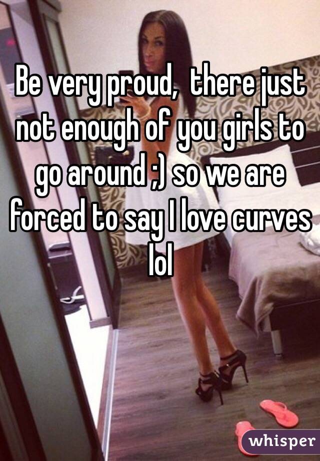 Be very proud,  there just not enough of you girls to go around ;) so we are forced to say I love curves lol 