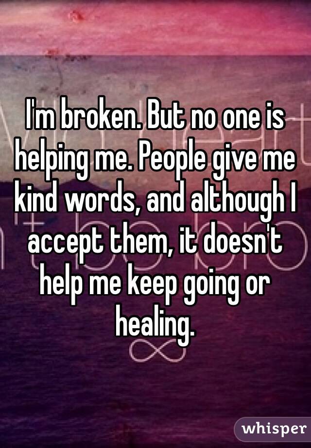 I'm broken. But no one is helping me. People give me kind words, and although I accept them, it doesn't help me keep going or healing. 