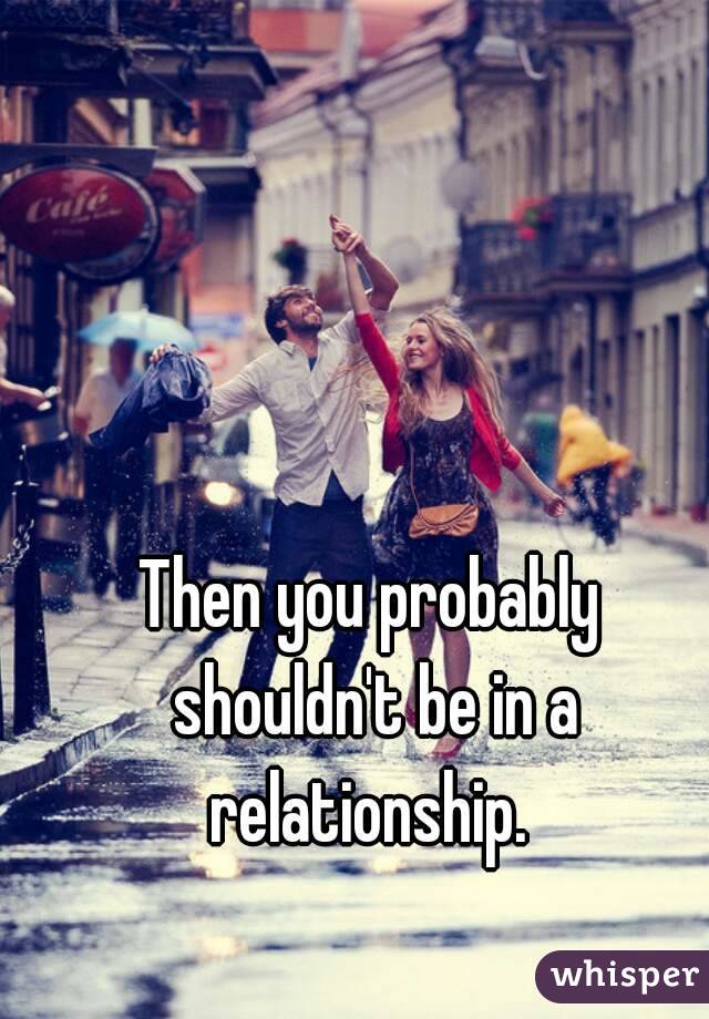Then you probably shouldn't be in a relationship. 