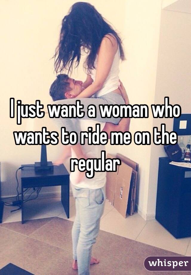I just want a woman who wants to ride me on the regular 
