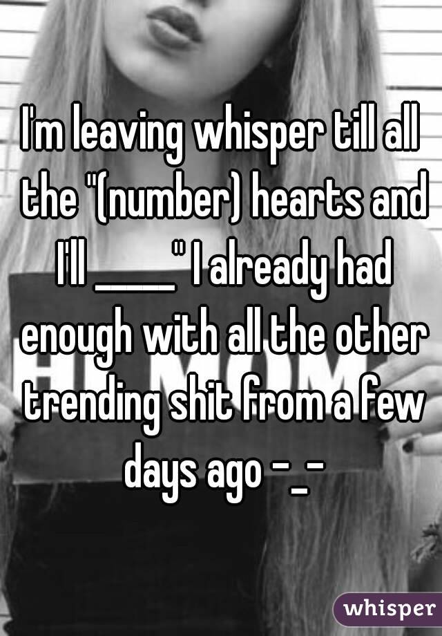 I'm leaving whisper till all the "(number) hearts and I'll _____" I already had enough with all the other trending shit from a few days ago -_-