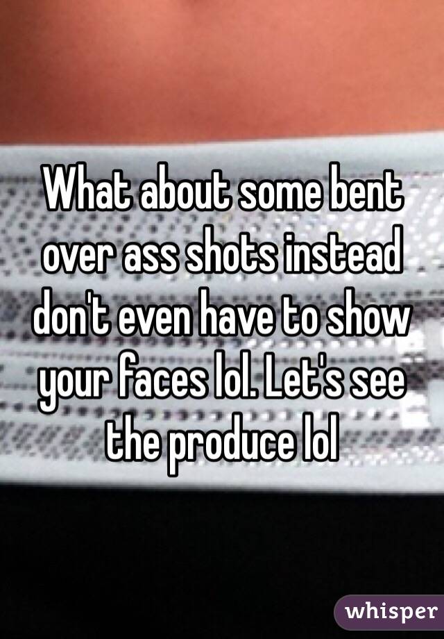 What about some bent over ass shots instead don't even have to show your faces lol. Let's see the produce lol 