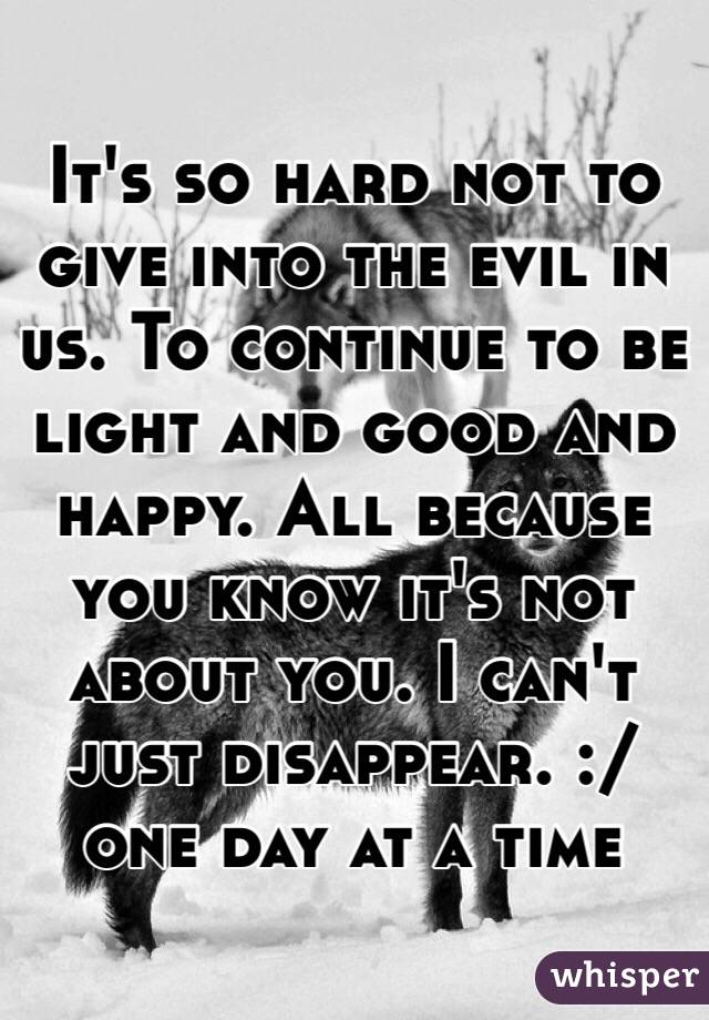 It's so hard not to give into the evil in us. To continue to be light and good and happy. All because you know it's not about you. I can't just disappear. :/ one day at a time