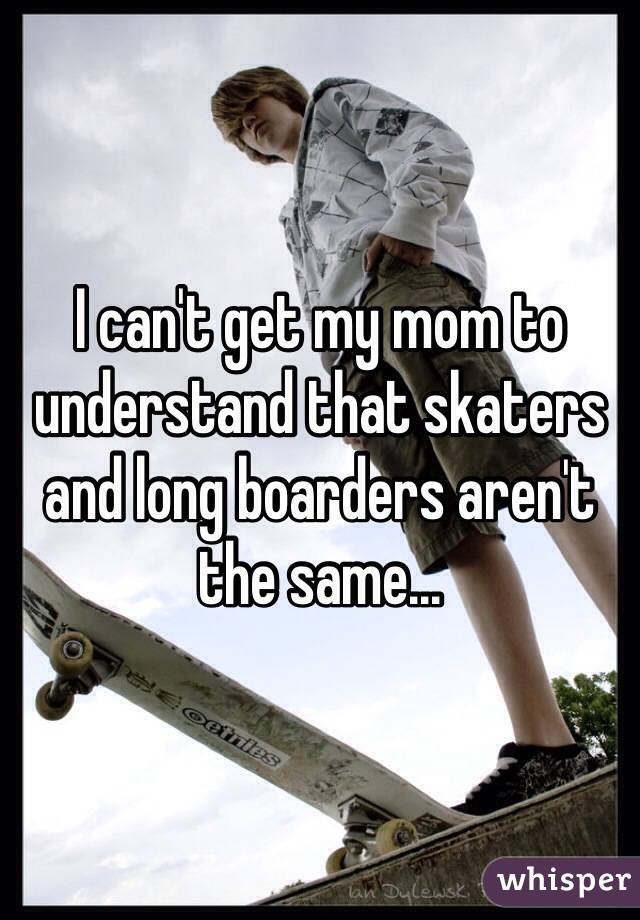 I can't get my mom to understand that skaters and long boarders aren't the same...