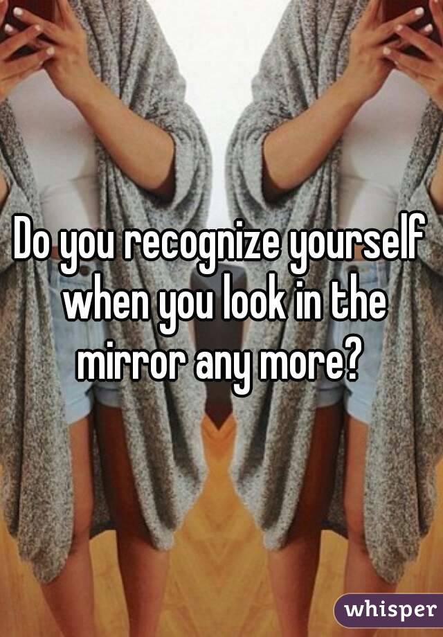 Do you recognize yourself when you look in the mirror any more? 