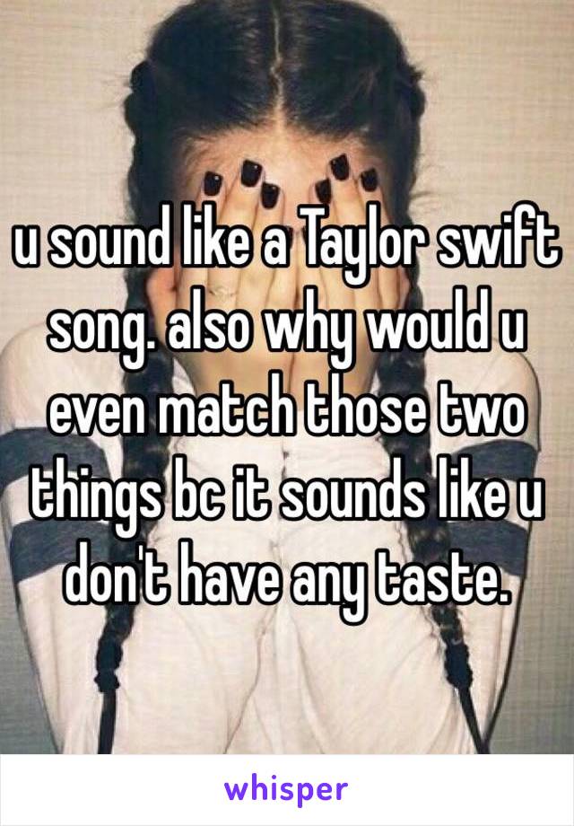 u sound like a Taylor swift song. also why would u even match those two things bc it sounds like u don't have any taste. 