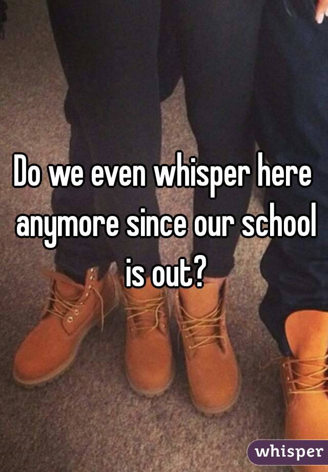Do we even whisper here anymore since our school is out?