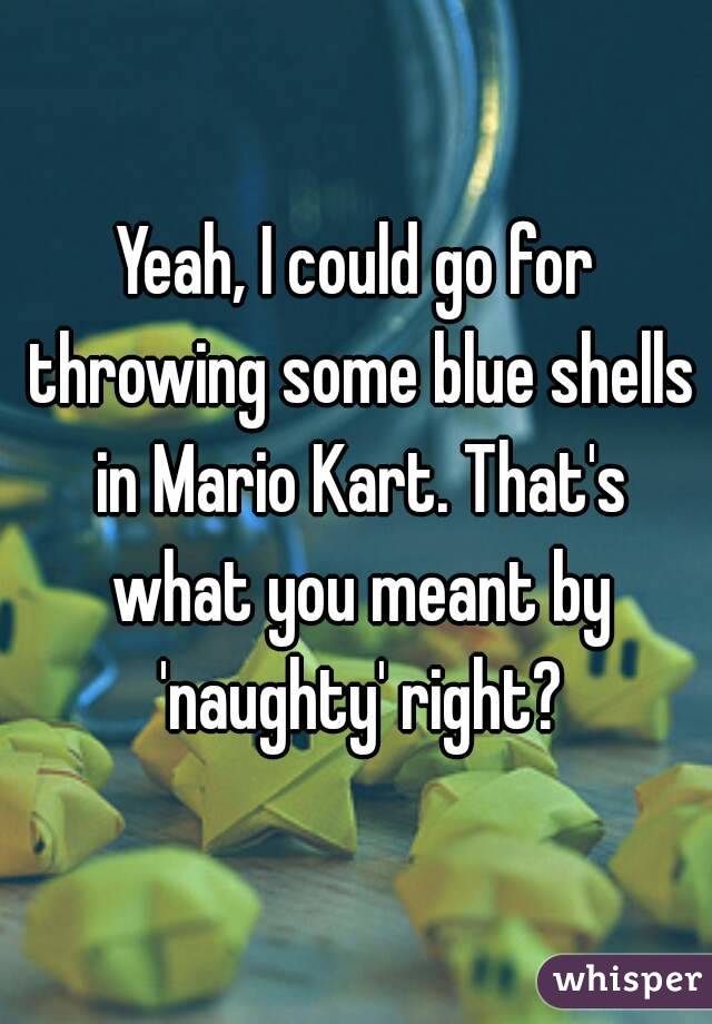 Yeah, I could go for throwing some blue shells in Mario Kart. That's what you meant by 'naughty' right?
