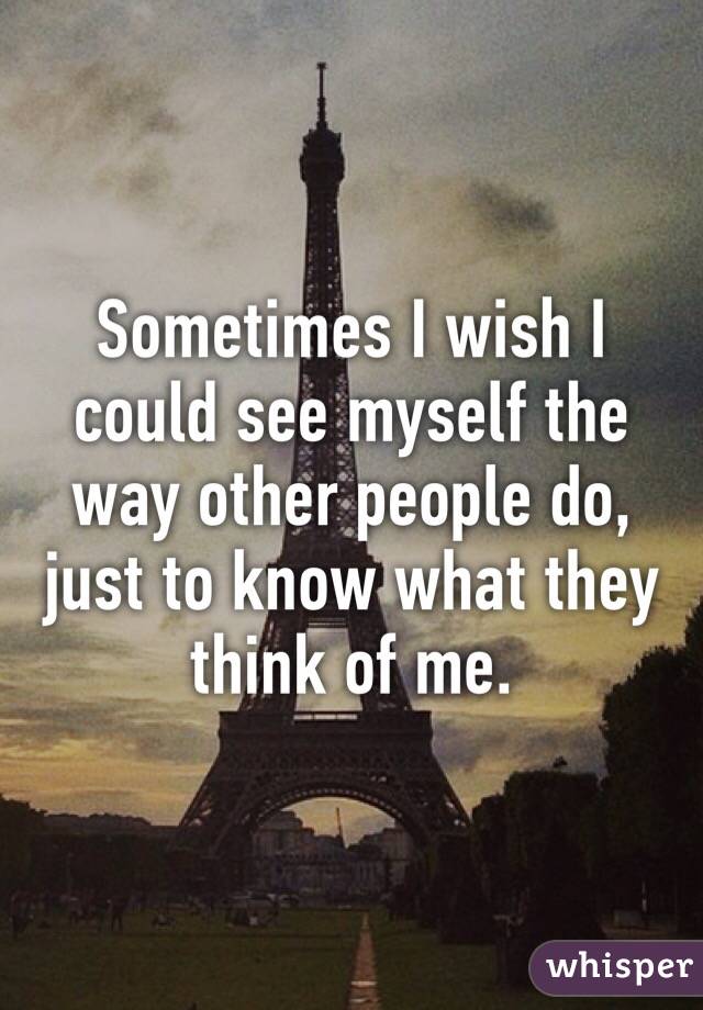 Sometimes I wish I could see myself the way other people do, just to know what they think of me. 