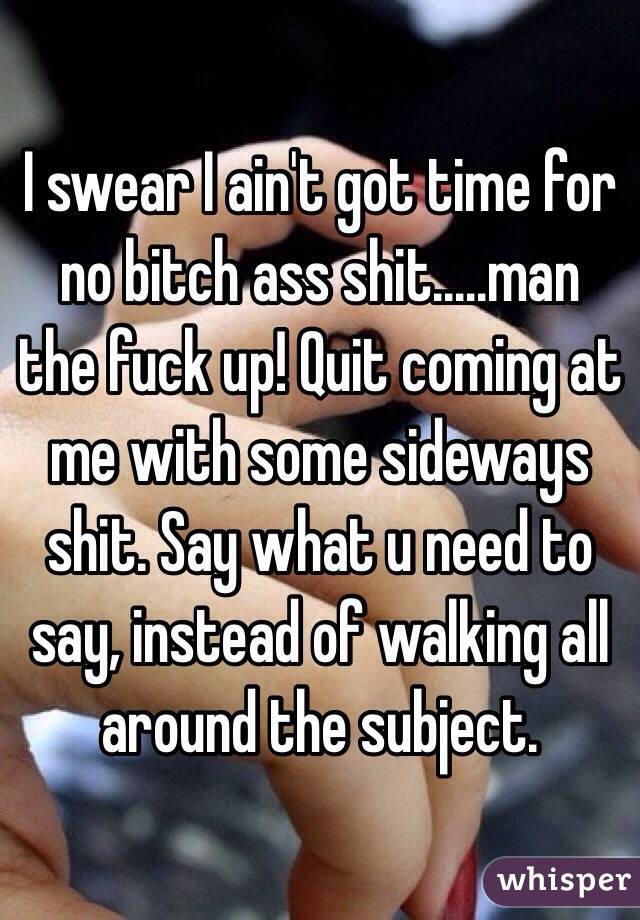 I swear I ain't got time for no bitch ass shit.....man the fuck up! Quit coming at me with some sideways shit. Say what u need to say, instead of walking all around the subject. 