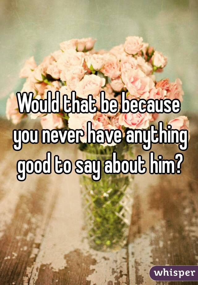 Would that be because you never have anything good to say about him?