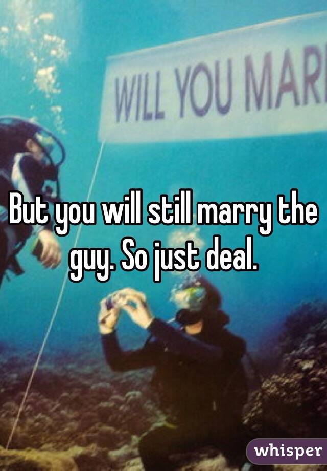 But you will still marry the guy. So just deal. 