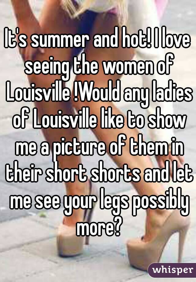 It's summer and hot! I love seeing the women of Louisville !Would any ladies of Louisville like to show me a picture of them in their short shorts and let me see your legs possibly more?