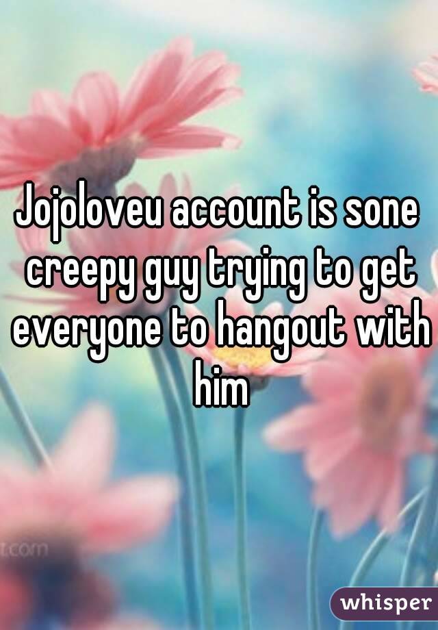 Jojoloveu account is sone creepy guy trying to get everyone to hangout with him