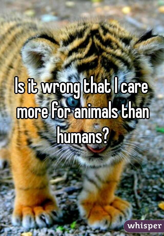 Is it wrong that I care more for animals than humans?