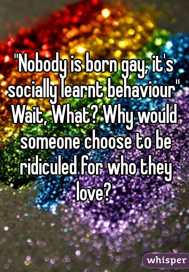"Nobody is born gay, it's socially learnt behaviour" 
Wait, What? Why would someone choose to be ridiculed for who they love? 