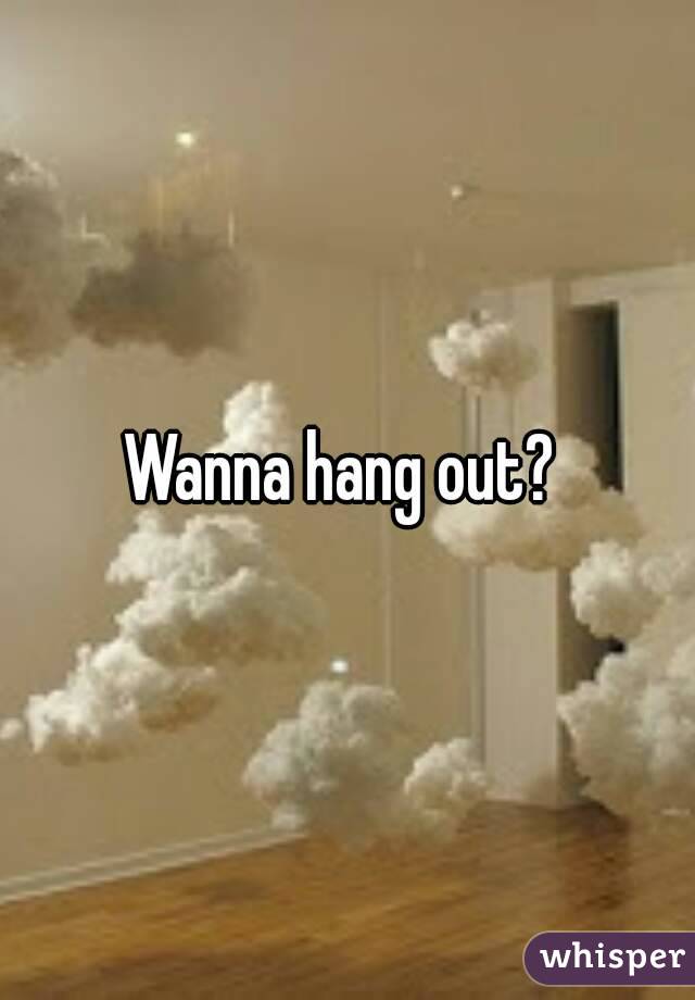 Wanna hang out? 