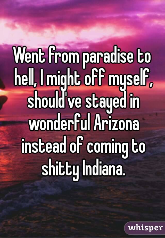 Went from paradise to hell, I might off myself, should've stayed in wonderful Arizona instead of coming to shitty Indiana.