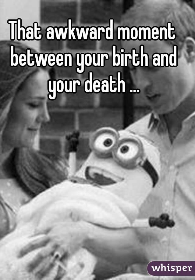 That awkward moment between your birth and your death ...