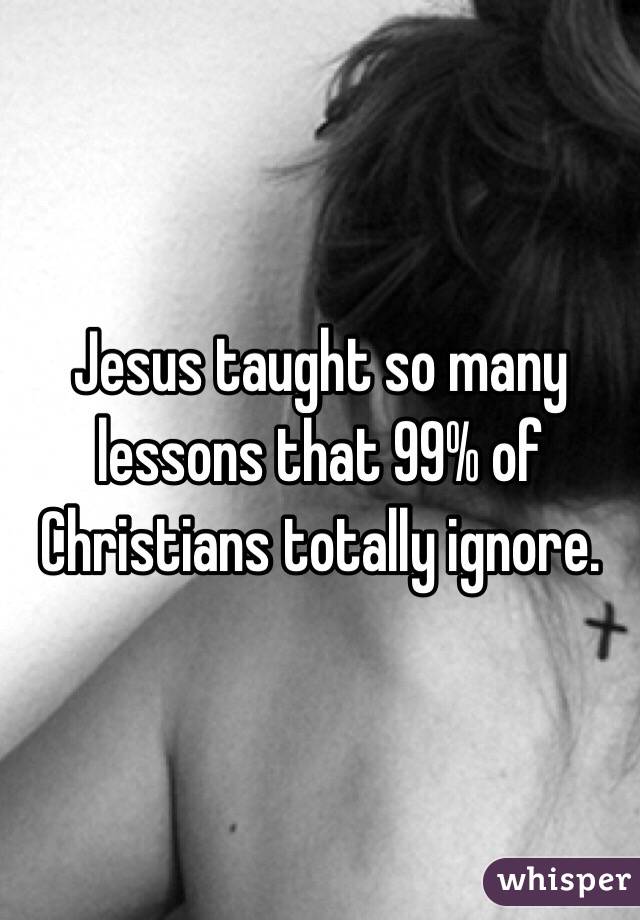 Jesus taught so many lessons that 99% of Christians totally ignore.