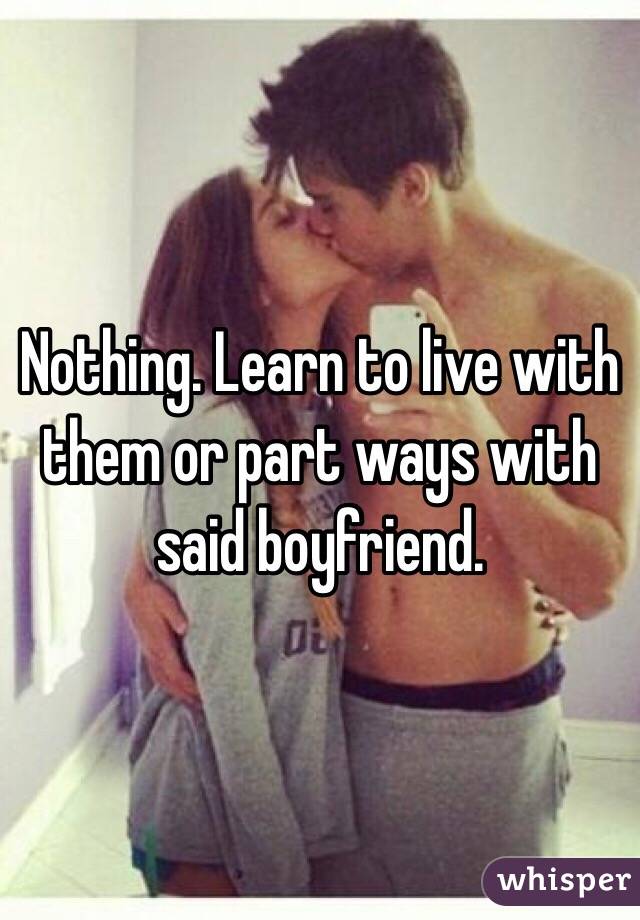 Nothing. Learn to live with them or part ways with said boyfriend.