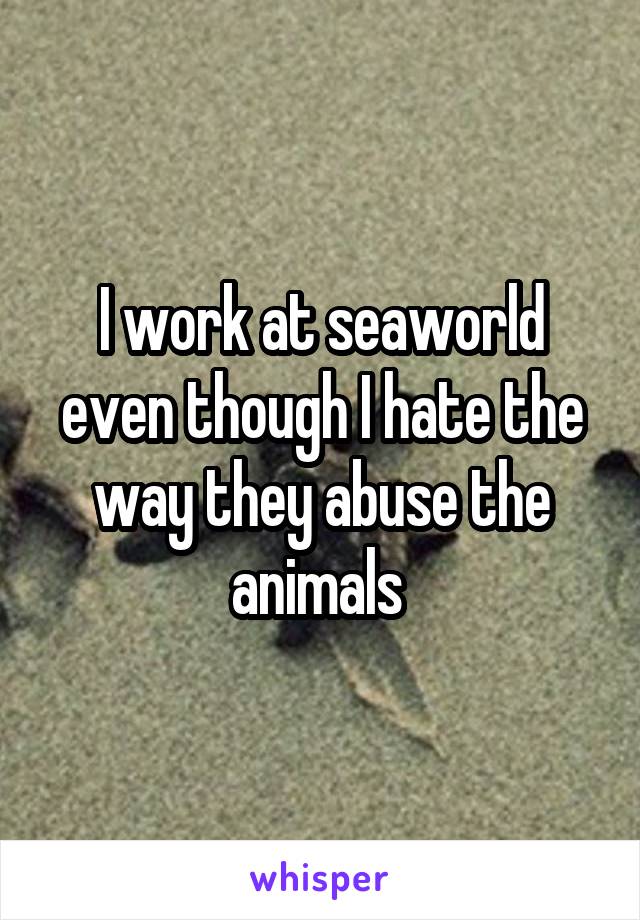 I work at seaworld even though I hate the way they abuse the animals 