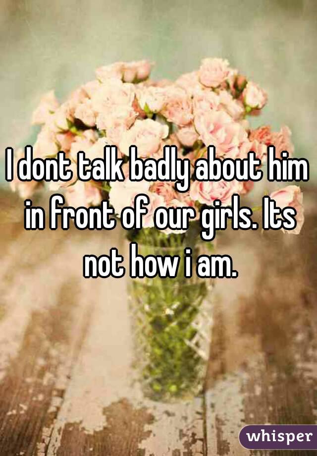 I dont talk badly about him in front of our girls. Its not how i am.