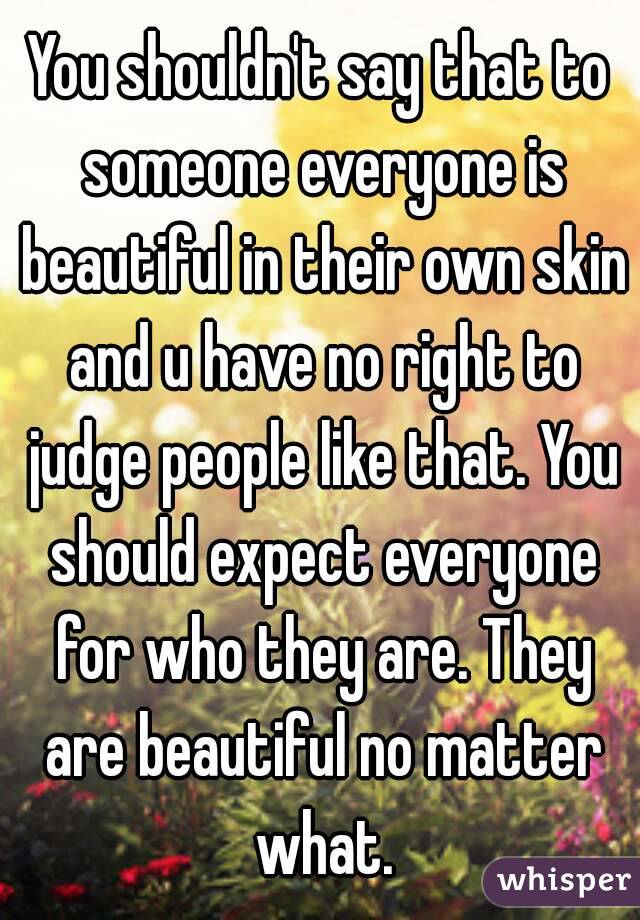 You shouldn't say that to someone everyone is beautiful in their own skin and u have no right to judge people like that. You should expect everyone for who they are. They are beautiful no matter what.